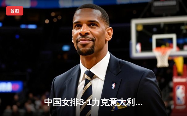 中国女排3-1力克意大利，朱婷独揽28分彰显核心本色