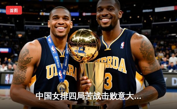 中国女排四局苦战击败意大利，奥运热身赛展现实力