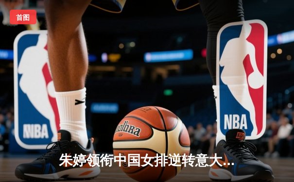 朱婷领衔中国女排逆转意大利，世界联赛香港站全胜收官