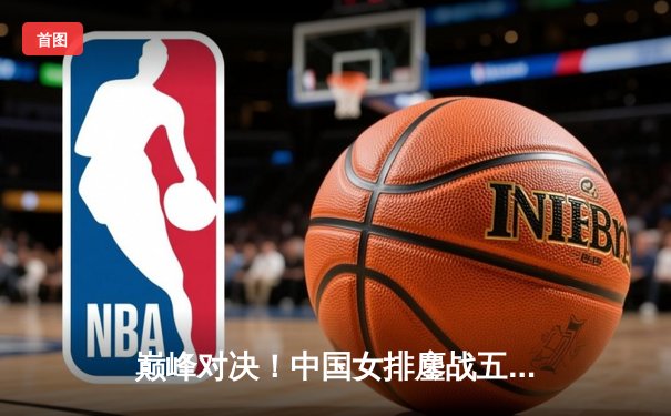 巅峰对决！中国女排鏖战五局险胜巴西，李盈莹狂砍28分闪耀全场