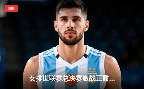 女排世联赛总决赛激战正酣，中国队鏖战五局憾负巴西，李盈莹独揽28分难救主