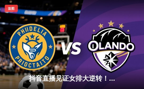 抖音直播见证女排大逆转！中国女排3-2巴西，李盈莹独得30分