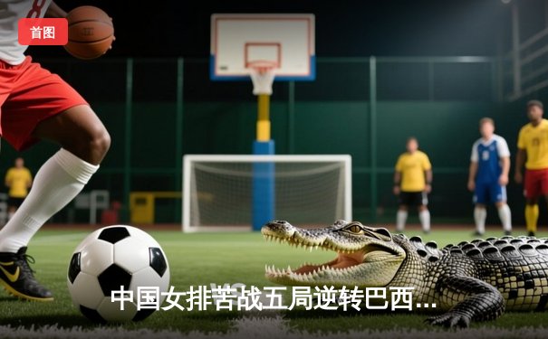 中国女排苦战五局逆转巴西，张常宁砍28分率队夺开门红