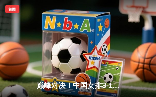 巅峰对决！中国女排3-1力克巴西，李盈莹狂砍28分闪耀世联赛