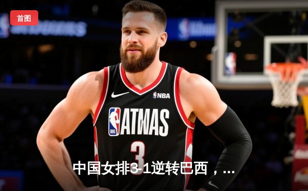 中国女排3-1逆转巴西，李盈莹狂砍27分助球队迎世界联赛开门红