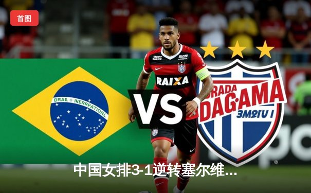 中国女排3-1逆转塞尔维亚，朱婷李盈莹合砍47分锁定总决赛席位