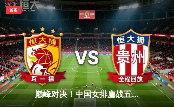 巅峰对决！中国女排鏖战五局力克巴西，张常宁神勇回归定乾坤