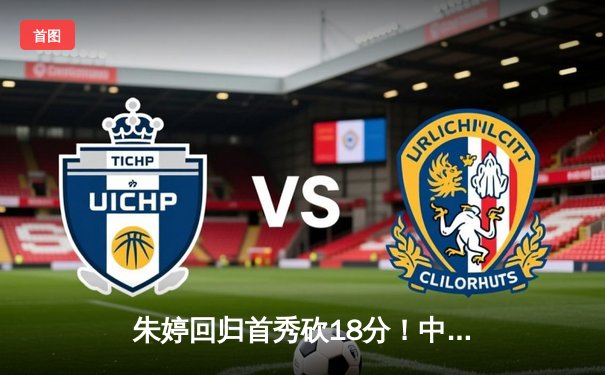 朱婷回归首秀砍18分！中国女排3-1力克荷兰，世界联赛香港站开门红