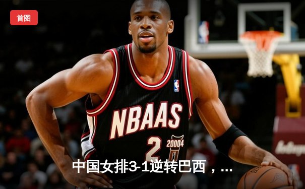 中国女排3-1逆转巴西，张常宁砍24分率队夺世联赛开门红